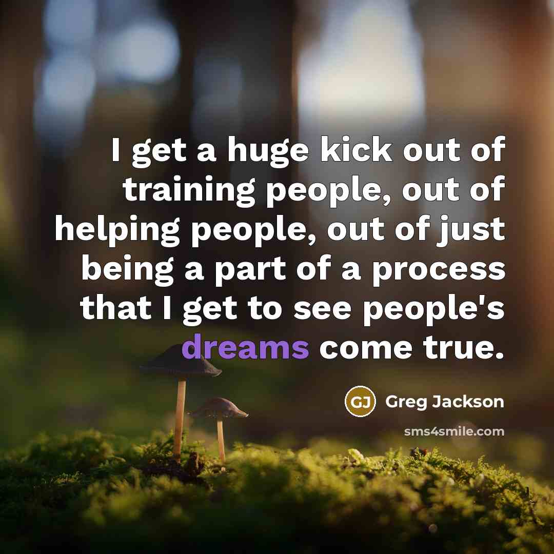 “I get a huge kick out of training people, out of helping people, out of just being a part of a process that I get to see people's dreams come true.” quote by Greg Jackson