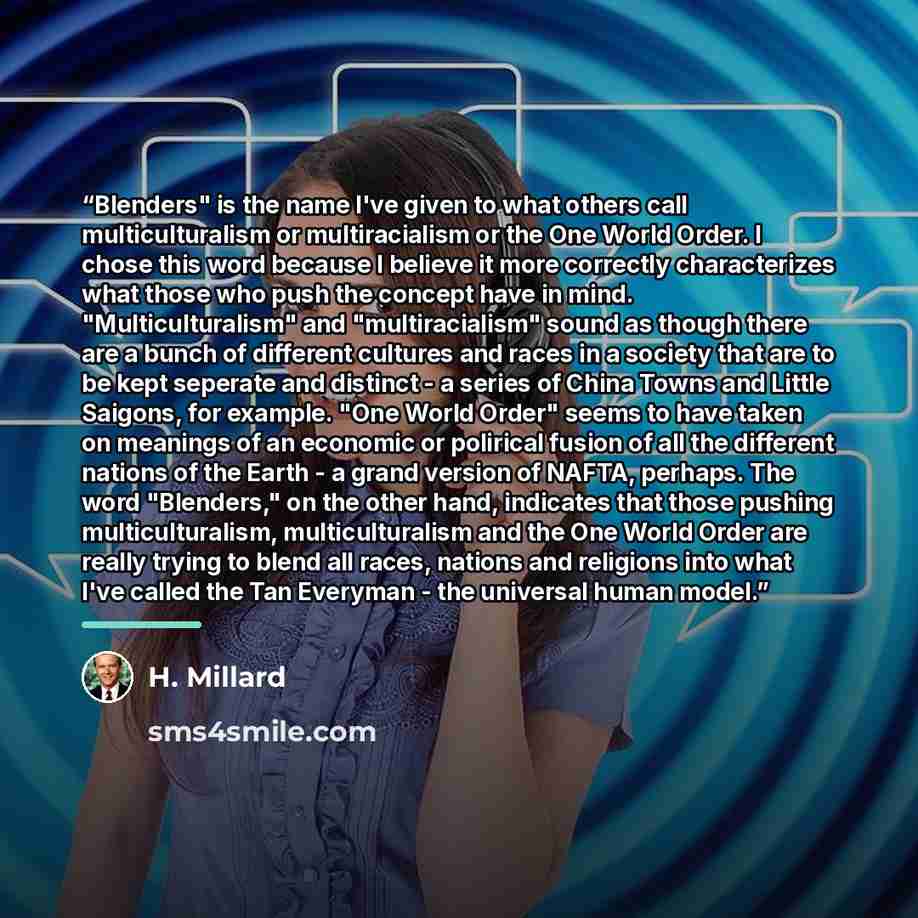 “Blenders" is the name I've given to what others call multiculturalism or multiracialism or the One World Order. I chose this word because I believe it more correctly characterizes what those who push the concept have in mind. "Multiculturalism" and "multiracialism" sound as though there are a…” quote by H. Millard