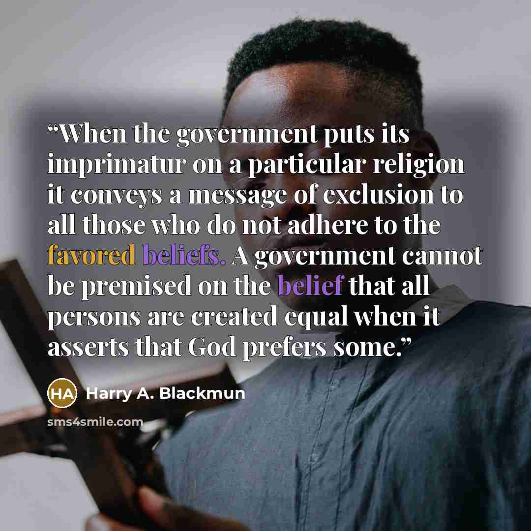 “When the government puts its imprimatur on a particular religion it conveys a message of exclusion to all those who do not adhere to the favored beliefs. A government cannot be premised on the belief that all persons are created equal when it asserts that God prefers some.” quote by Harry A. Blackmun
