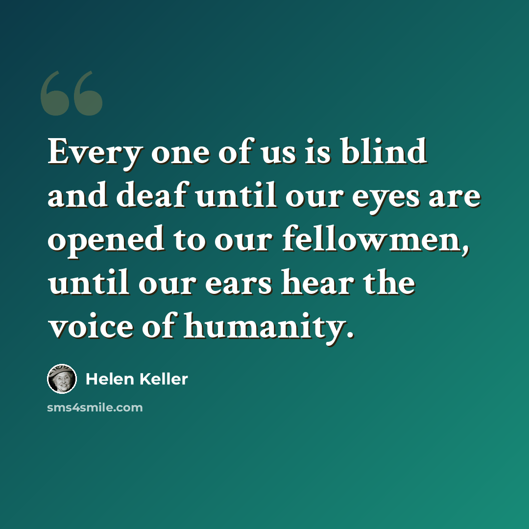“Every one of us is blind and deaf until our eyes are opened to our fellowmen, until our ears hear the voice of humanity.” quote by Helen Keller