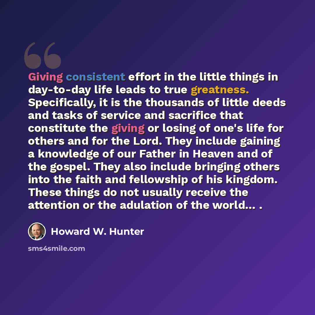 “Giving consistent effort in the little things in day-to-day life leads to true greatness. Specifically, it is the thousands of little deeds and tasks of service and sacrifice that constitute the giving or losing of one's life for others and for the Lord. They include gaining a knowledge of our…” quote by Howard W. Hunter