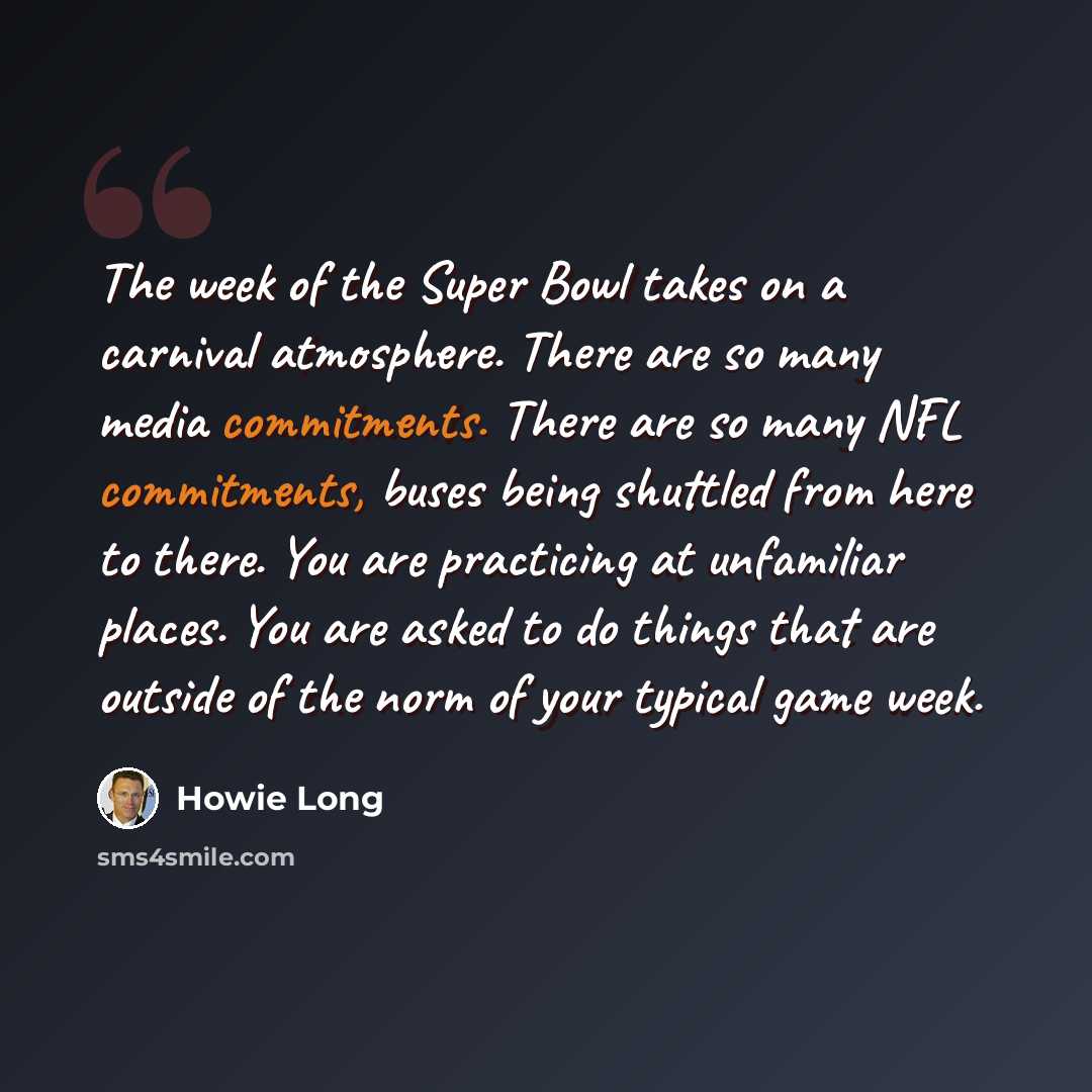 “The week of the Super Bowl takes on a carnival atmosphere. There are so many media commitments. There are so many NFL commitments, buses being shuttled from here to there. You are practicing at unfamiliar places. You are asked to do things that are outside of the norm of your typical game week.” quote by Howie Long