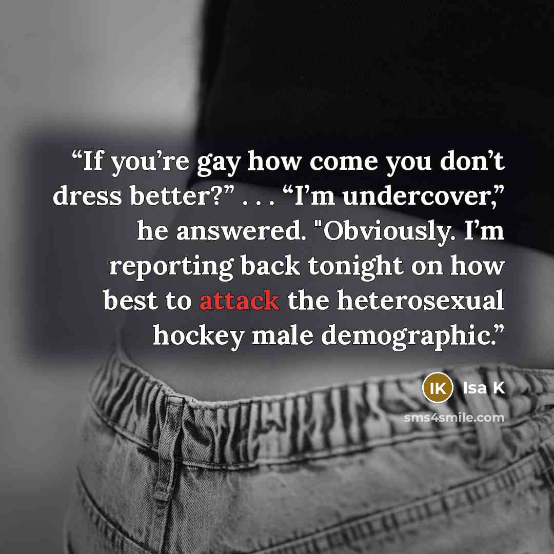 “If you’re gay how come you don’t dress better?” . . . “I’m undercover,” he answered. "Obviously. I’m reporting back tonight on how best to attack the heterosexual hockey male demographic.” quote by Isa K