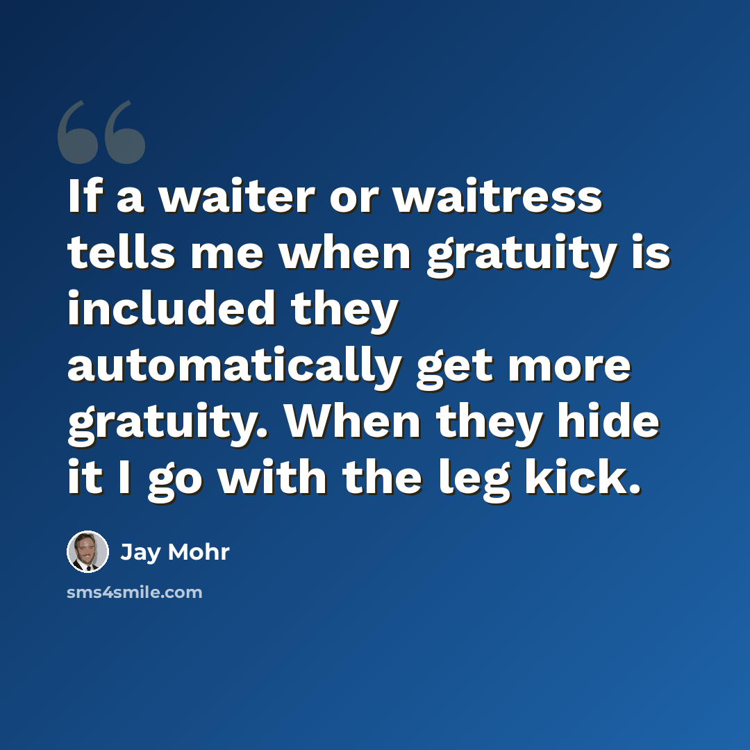 “If a waiter or waitress tells me when gratuity is included they automatically get more gratuity. When they hide it I go with the leg kick.” quote by Jay Mohr
