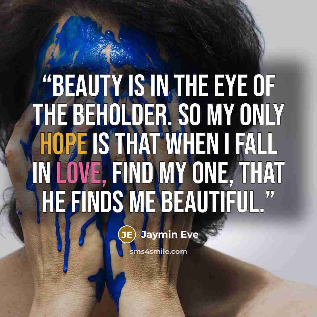“Beauty is in the eye of the beholder. So my only hope is that when I fall in love, find my one, that he finds me beautiful.” quote by Jaymin Eve