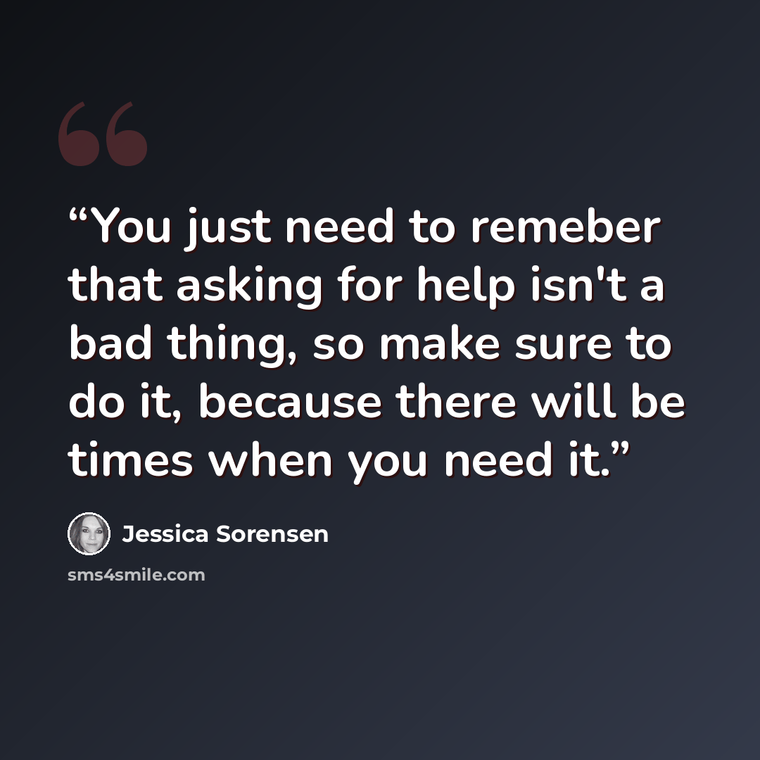 “You just need to remeber that asking for help isn't a bad thing, so make sure to do it, because there will be times when you need it.” quote by Jessica Sorensen