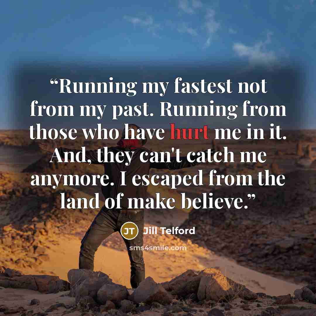“Running my fastest not from my past. Running from those who have hurt me in it. And, they can't catch me anymore. I escaped from the land of make believe.” quote by Jill Telford