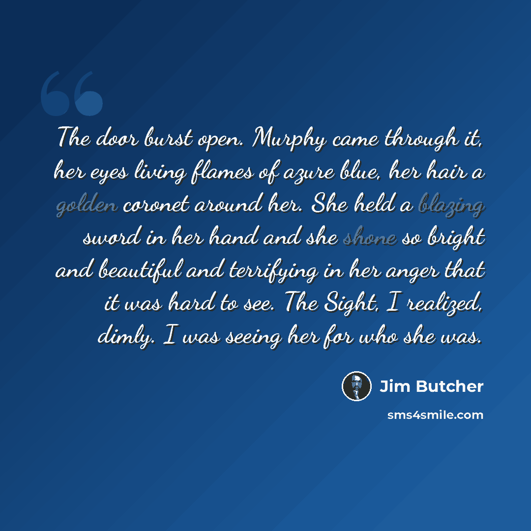 “The door burst open. Murphy came through it, her eyes living flames of azure blue, her hair a golden coronet around her. She held a blazing sword in her hand and she shone so bright and beautiful and terrifying in her anger that it was hard to see. The Sight, I realized, dimly. I was seeing her…” quote by Jim Butcher