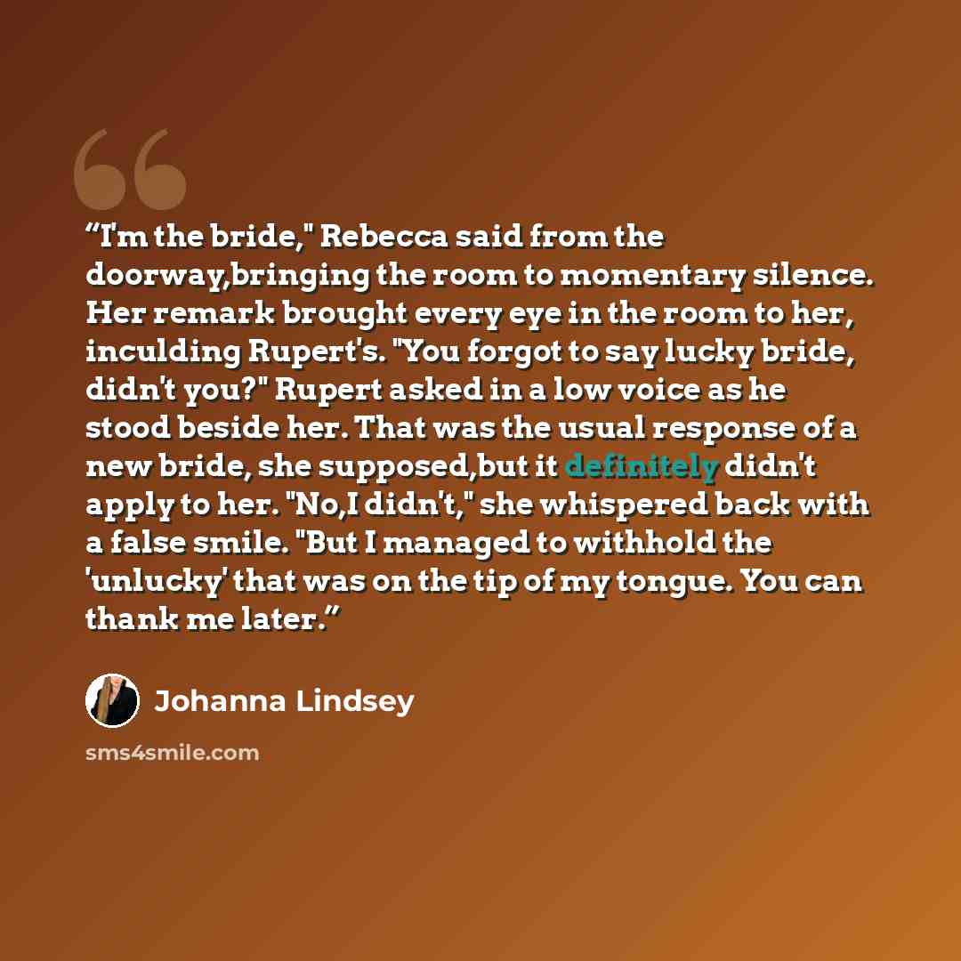 “I'm the bride," Rebecca said from the doorway,bringing the room to momentary silence. Her remark brought every eye in the room to her, inculding Rupert's. "You forgot to say lucky bride, didn't you?" Rupert asked in a low voice as he stood beside her. That was the usual response of a new bride…” quote by Johanna Lindsey
