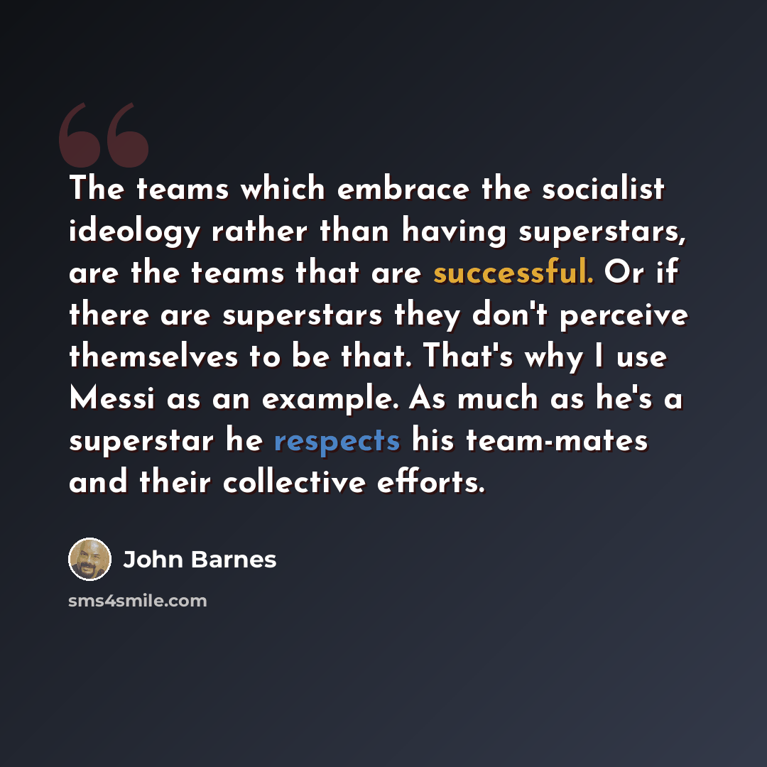“The teams which embrace the socialist ideology rather than having superstars, are the teams that are successful. Or if there are superstars they don't perceive themselves to be that. That's why I use Messi as an example. As much as he's a superstar he respects his team-mates and their collective…” quote by John Barnes