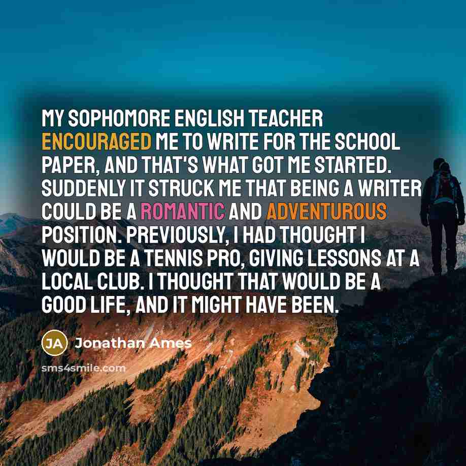 “My sophomore English teacher encouraged me to write for the school paper, and that's what got me started. Suddenly it struck me that being a writer could be a romantic and adventurous position. Previously, I had thought I would be a tennis pro, giving lessons at a local club. I thought that would…” quote by Jonathan Ames