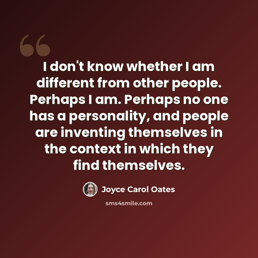 “I don't know whether I am different from other people. Perhaps I am. Perhaps no one has a personality, and people are inventing themselves in the context in which they find themselves.” quote by Joyce Carol Oates