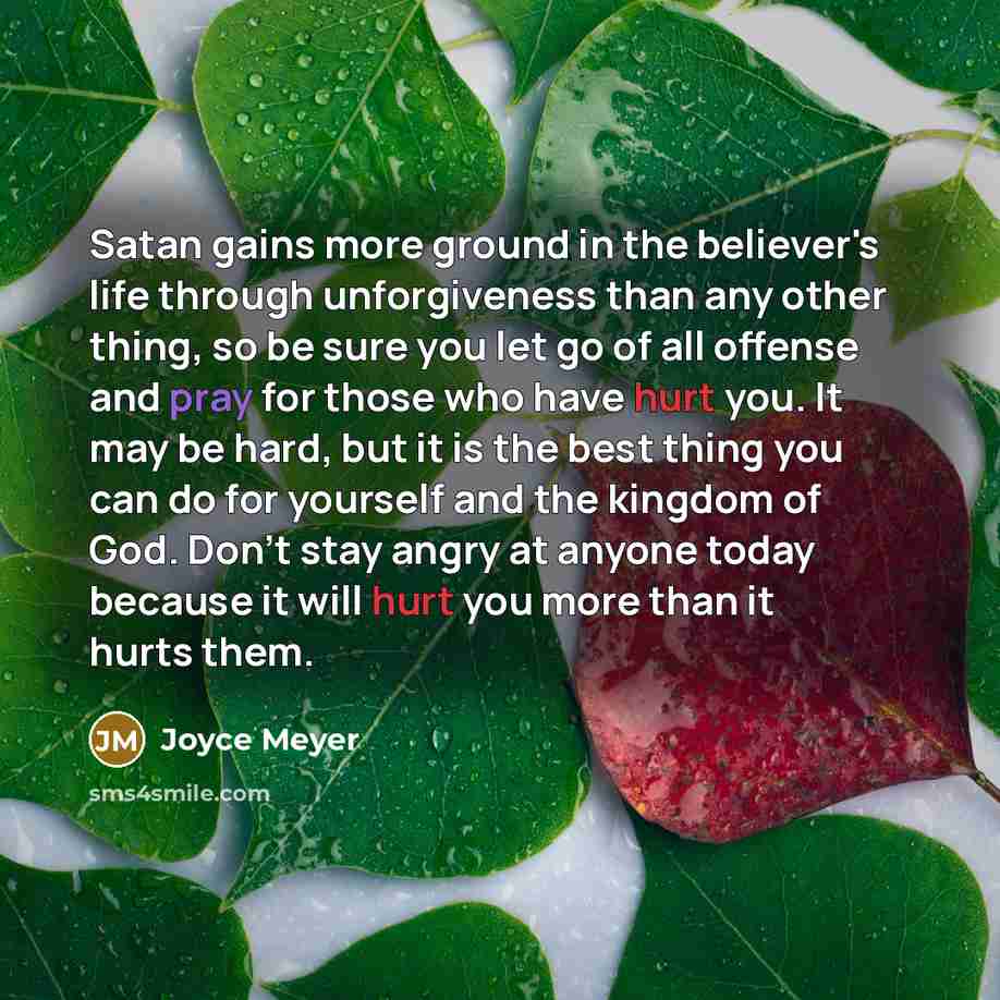 “Satan gains more ground in the believer's life through unforgiveness than any other thing, so be sure you let go of all offense and pray for those who have hurt you. It may be hard, but it is the best thing you can do for yourself and the kingdom of God. Don't stay angry at anyone today because it…” quote by Joyce Meyer