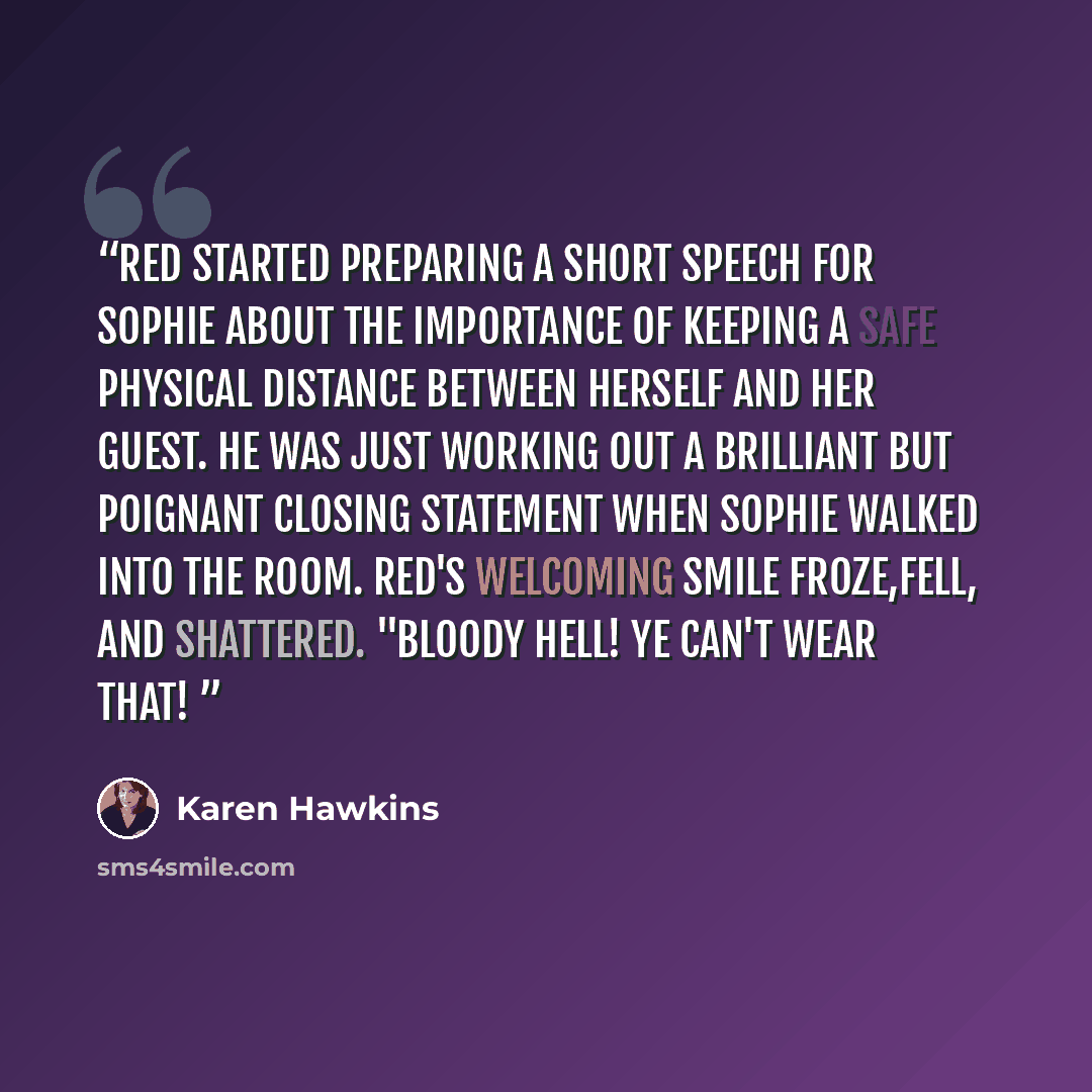 “Red started preparing a short speech for Sophie about the importance of keeping a safe physical distance between herself and her guest. He was just working out a brilliant but poignant closing statement when Sophie walked into the room. Red's welcoming smile froze,fell, and shattered. "Bloody…” quote by Karen Hawkins