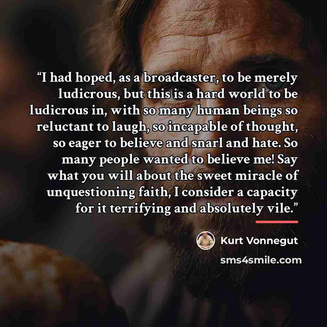 “I had hoped, as a broadcaster, to be merely ludicrous, but this is a hard world to be ludicrous in, with so many human beings so reluctant to laugh, so incapable of thought, so eager to believe and snarl and hate. So many people wanted to believe me! Say what you will about the sweet miracle of…” quote by Kurt Vonnegut