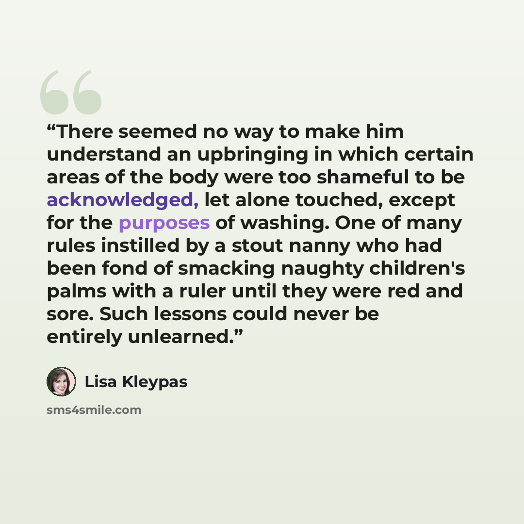 “There seemed no way to make him understand an upbringing in which certain areas of the body were too shameful to be acknowledged, let alone touched, except for the purposes of washing. One of many rules instilled by a stout nanny who had been fond of smacking naughty children's palms with a ruler…” quote by Lisa Kleypas