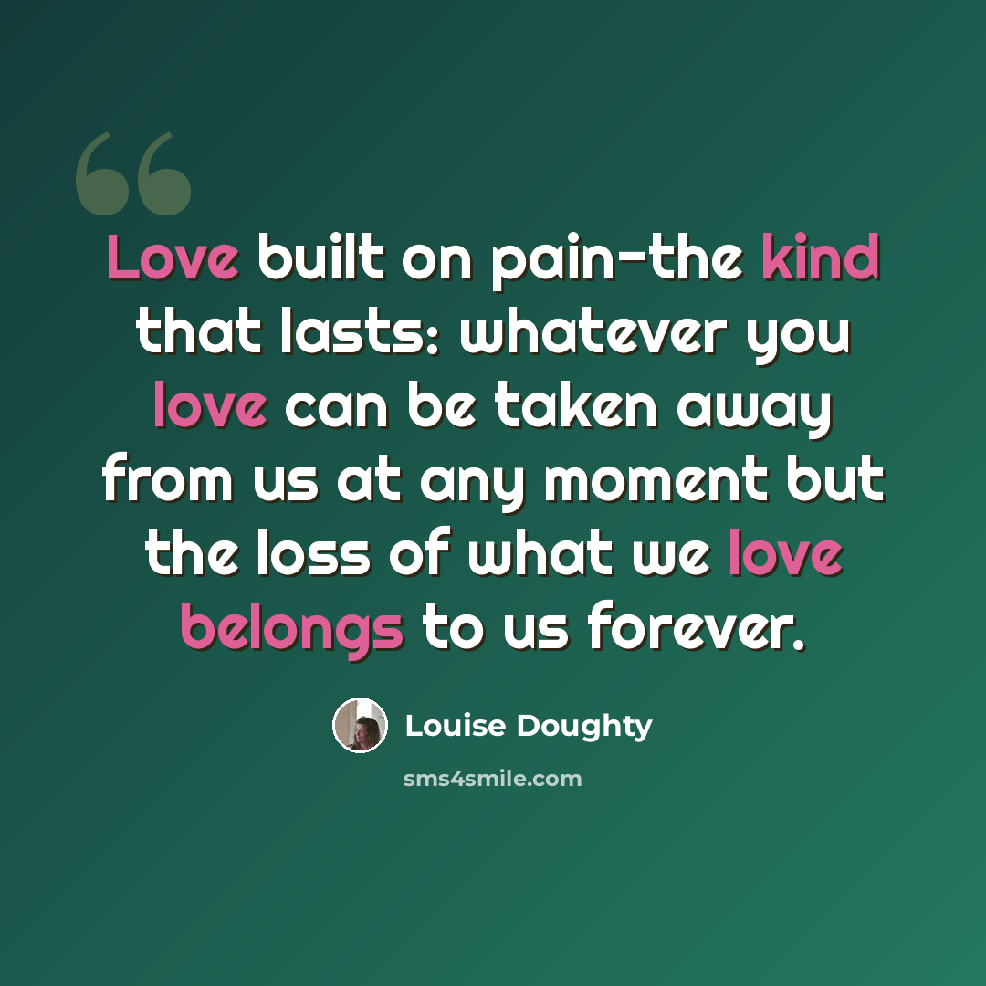 “Love built on pain-the kind that lasts: whatever you love can be taken away from us at any moment but the loss of what we love belongs to us forever.” quote by Louise Doughty