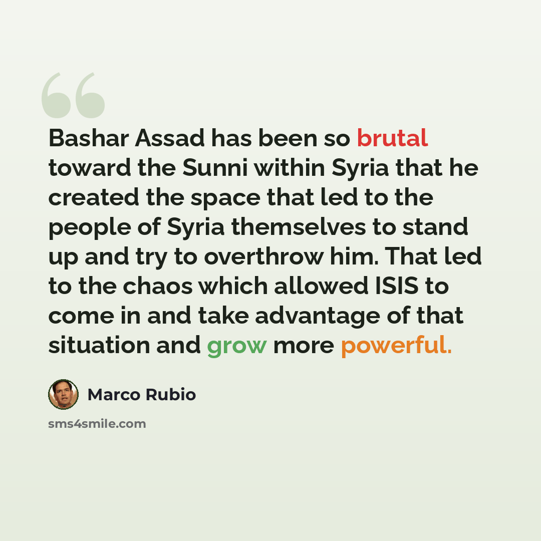 “Bashar Assad has been so brutal toward the Sunni within Syria that he created the space that led to the people of Syria themselves to stand up and try to overthrow him. That led to the chaos which allowed ISIS to come in and take advantage of that situation and grow more powerful.” quote by Marco Rubio