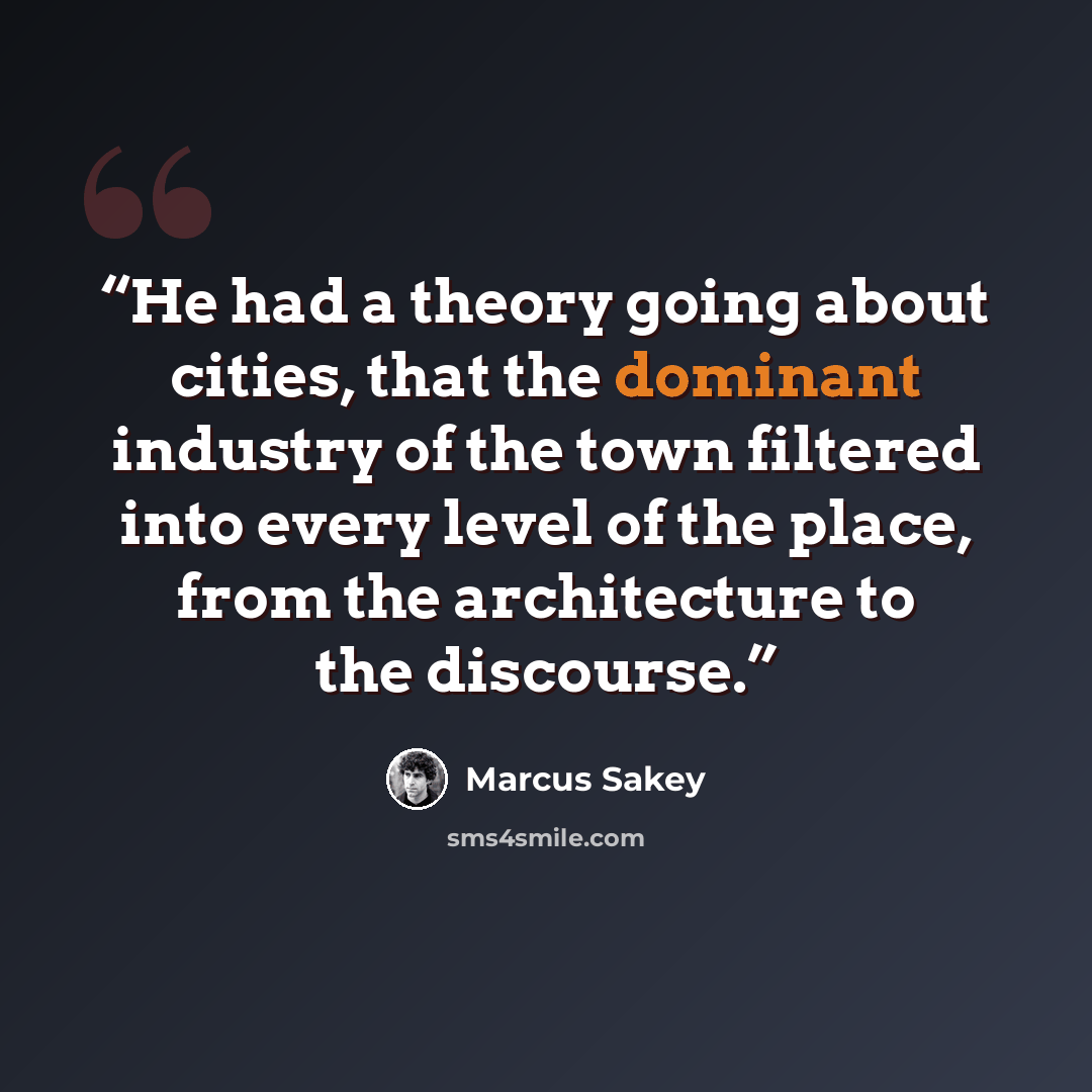 “He had a theory going about cities, that the dominant industry of the town filtered into every level of the place, from the architecture to the discourse.” quote by Marcus Sakey