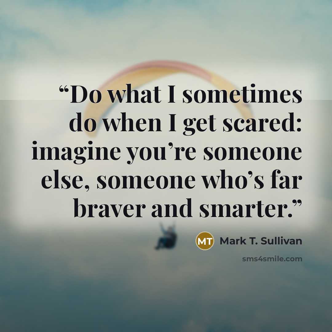 “Do what I sometimes do when I get scared: imagine you’re someone else, someone who’s far braver and smarter.” quote by Mark T. Sullivan