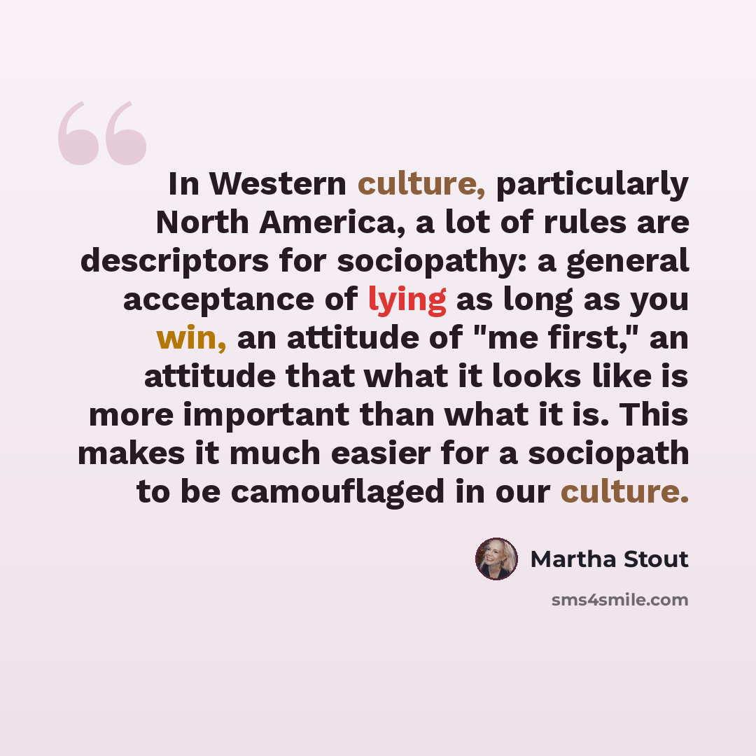 “In Western culture, particularly North America, a lot of rules are descriptors for sociopathy: a general acceptance of lying as long as you win, an attitude of "me first," an attitude that what it looks like is more important than what it is. This makes it much easier for a sociopath to be…” quote by Martha Stout