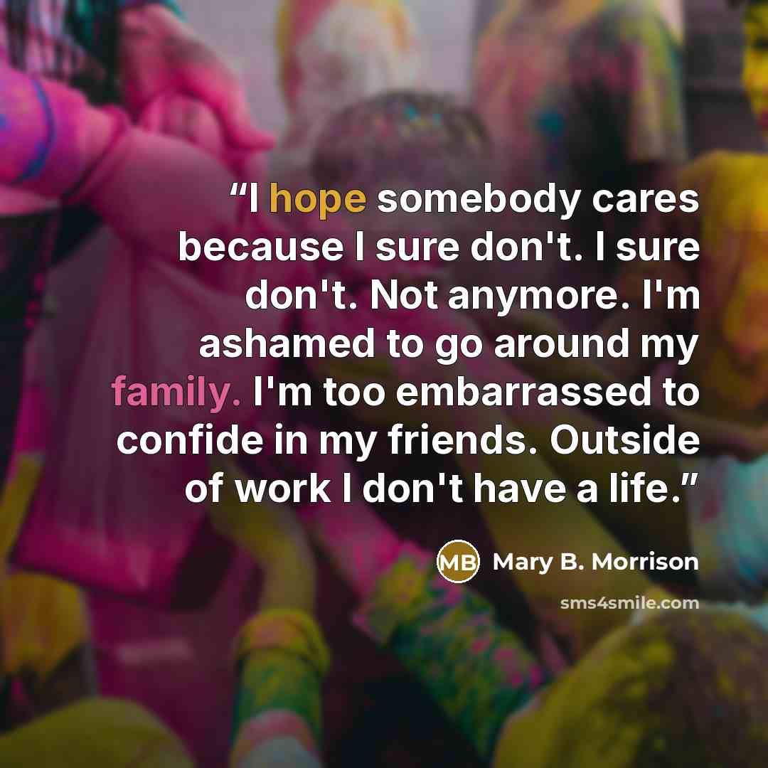 “I hope somebody cares because I sure don't. I sure don't. Not anymore. I'm ashamed to go around my family. I'm too embarrassed to confide in my friends. Outside of work I don't have a life.” quote by Mary B. Morrison