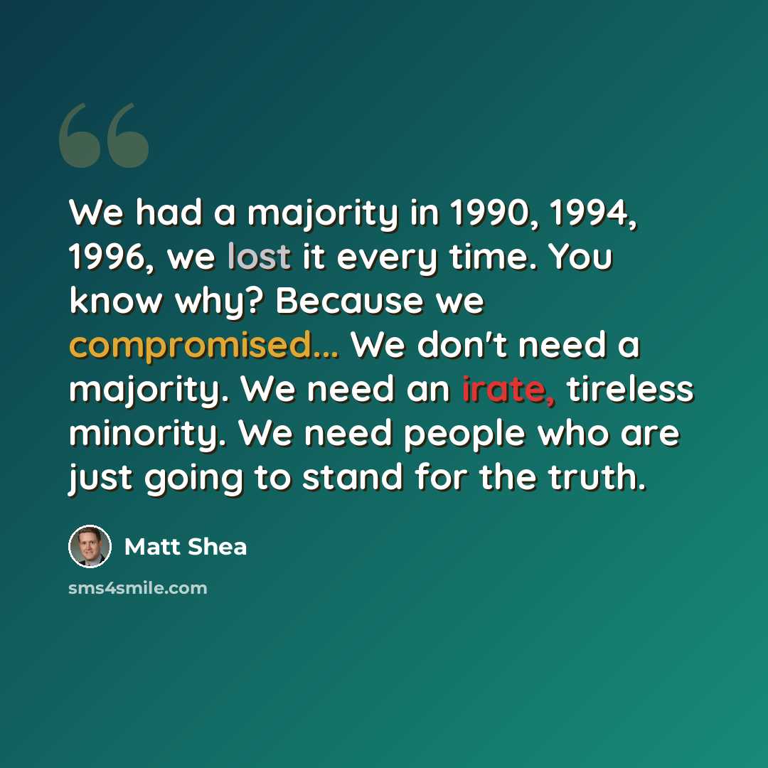 “We had a majority in 1990, 1994, 1996, we lost it every time. You know why? Because we compromised... We don't need a majority. We need an irate, tireless minority. We need people who are just going to stand for the truth.” quote by Matt Shea