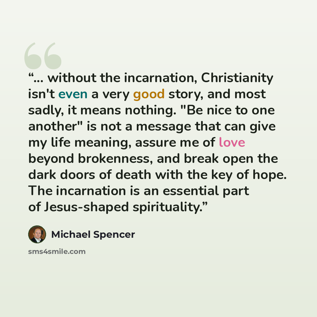 “... without the incarnation, Christianity isn't even a very good story, and most sadly, it means nothing. "Be nice to one another" is not a message that can give my life meaning, assure me of love beyond brokenness, and break open the dark doors of death with the key of hope. The incarnation is an…” quote by Michael Spencer