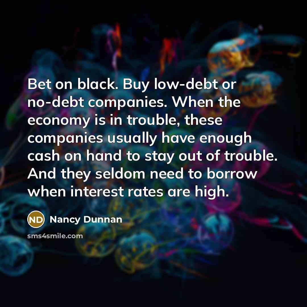 “Bet on black. Buy low-debt or no-debt companies. When the economy is in trouble, these companies usually have enough cash on hand to stay out of trouble. And they seldom need to borrow when interest rates are high.” quote by Nancy Dunnan