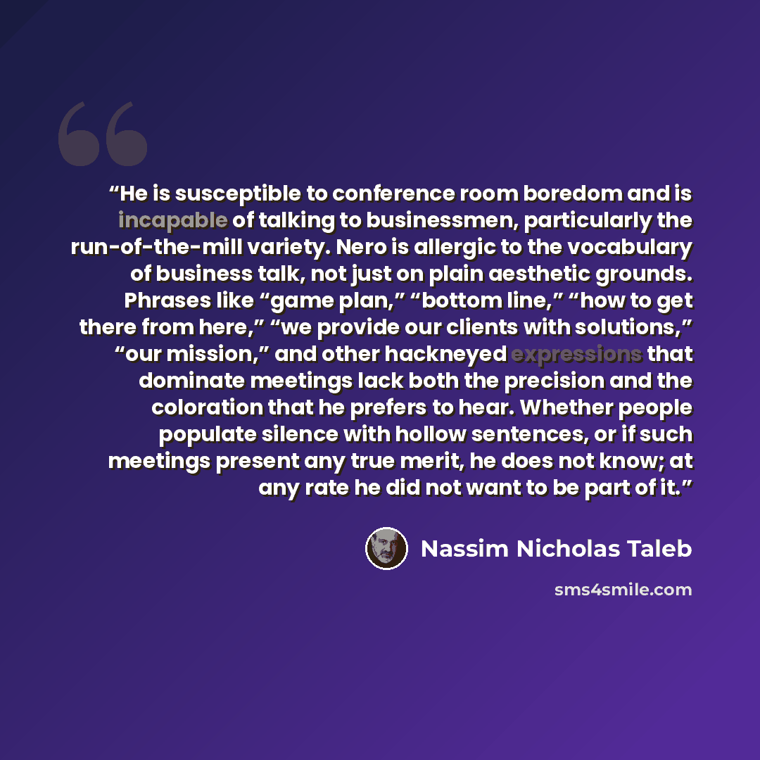 “He is susceptible to conference room boredom and is incapable of talking to businessmen, particularly the run-of-the-mill variety. Nero is allergic to the vocabulary of business talk, not just on plain aesthetic grounds. Phrases like “game plan,” “bottom line,” “how to get there from here,” “we…” quote by Nassim Nicholas Taleb