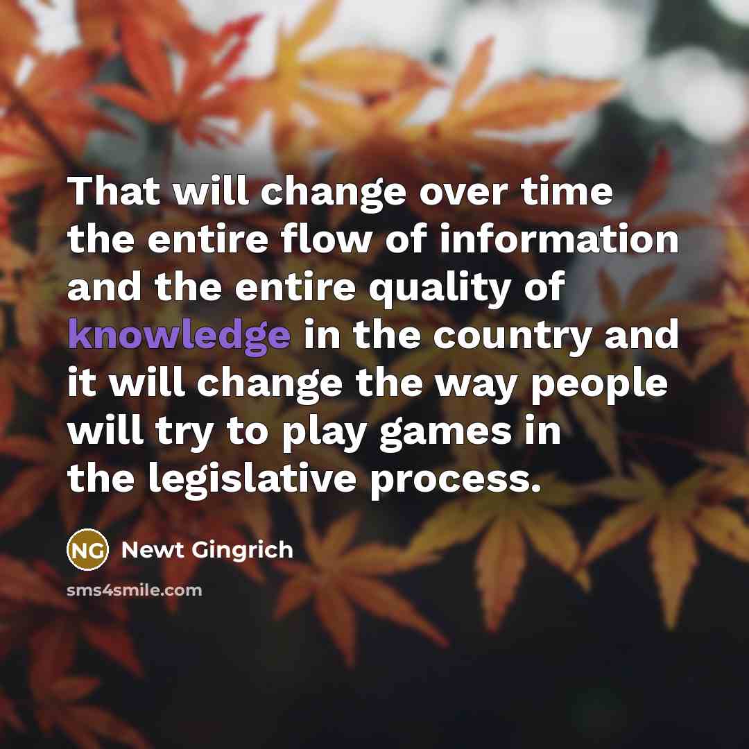 “That will change over time the entire flow of information and the entire quality of knowledge in the country and it will change the way people will try to play games in the legislative process.” quote by Newt Gingrich