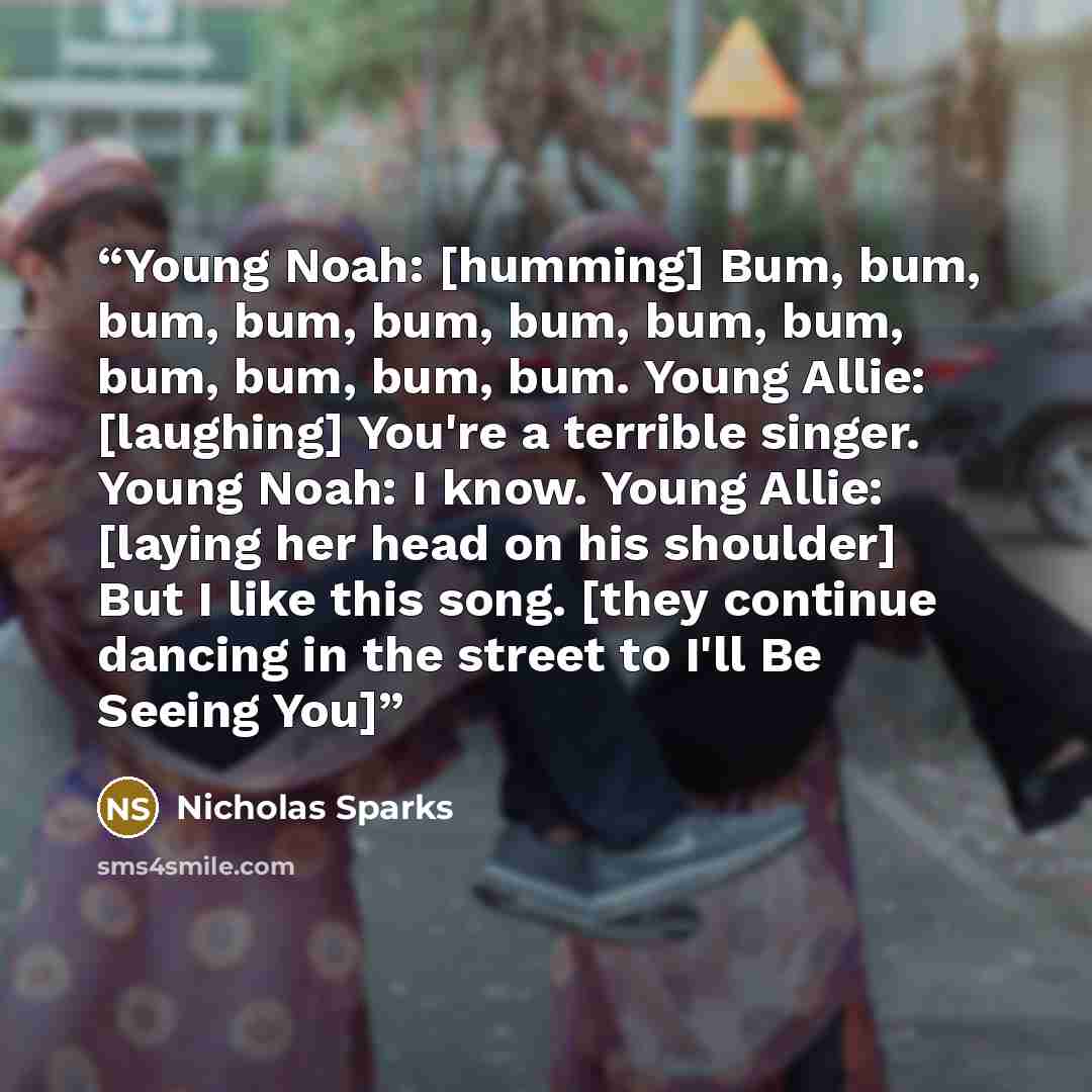 “Young Noah: [humming] Bum, bum, bum, bum, bum, bum, bum, bum, bum, bum, bum, bum. Young Allie: [laughing] You're a terrible singer. Young Noah: I know. Young Allie: [laying her head on his shoulder] But I like this song. [they continue dancing in the street to I'll Be Seeing You]” quote by Nicholas Sparks