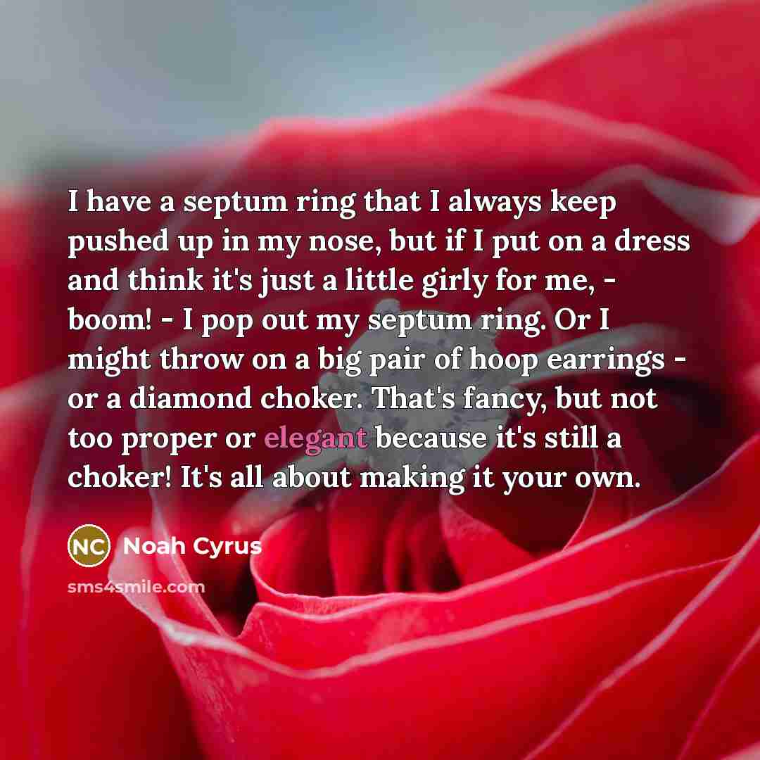 “I have a septum ring that I always keep pushed up in my nose, but if I put on a dress and think it's just a little girly for me, - boom! - I pop out my septum ring. Or I might throw on a big pair of hoop earrings - or a diamond choker. That's fancy, but not too proper or elegant because it's still…” quote by Noah Cyrus