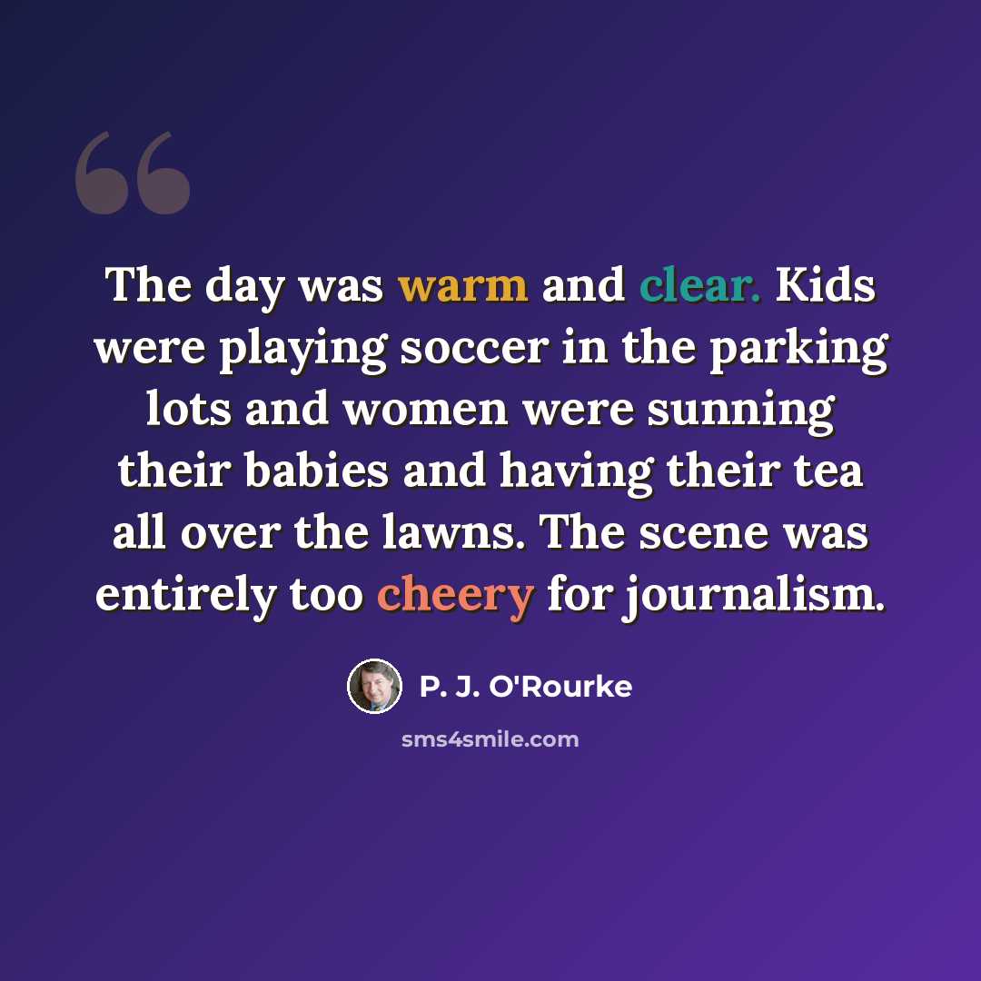 “The day was warm and clear. Kids were playing soccer in the parking lots and women were sunning their babies and having their tea all over the lawns. The scene was entirely too cheery for journalism.” quote by P. J. O'Rourke