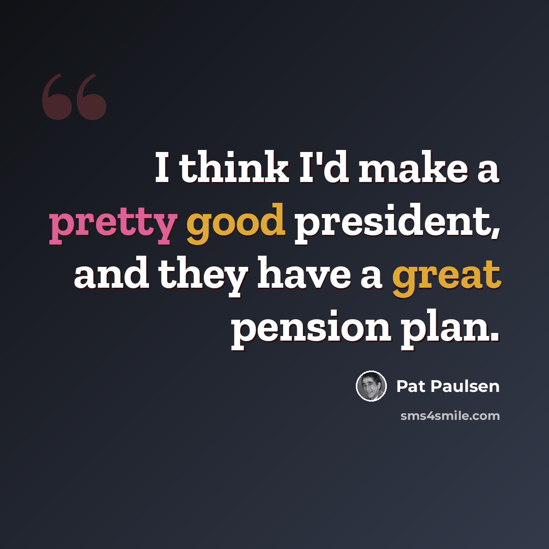 “I think I'd make a pretty good president, and they have a great pension plan.” quote by Pat Paulsen