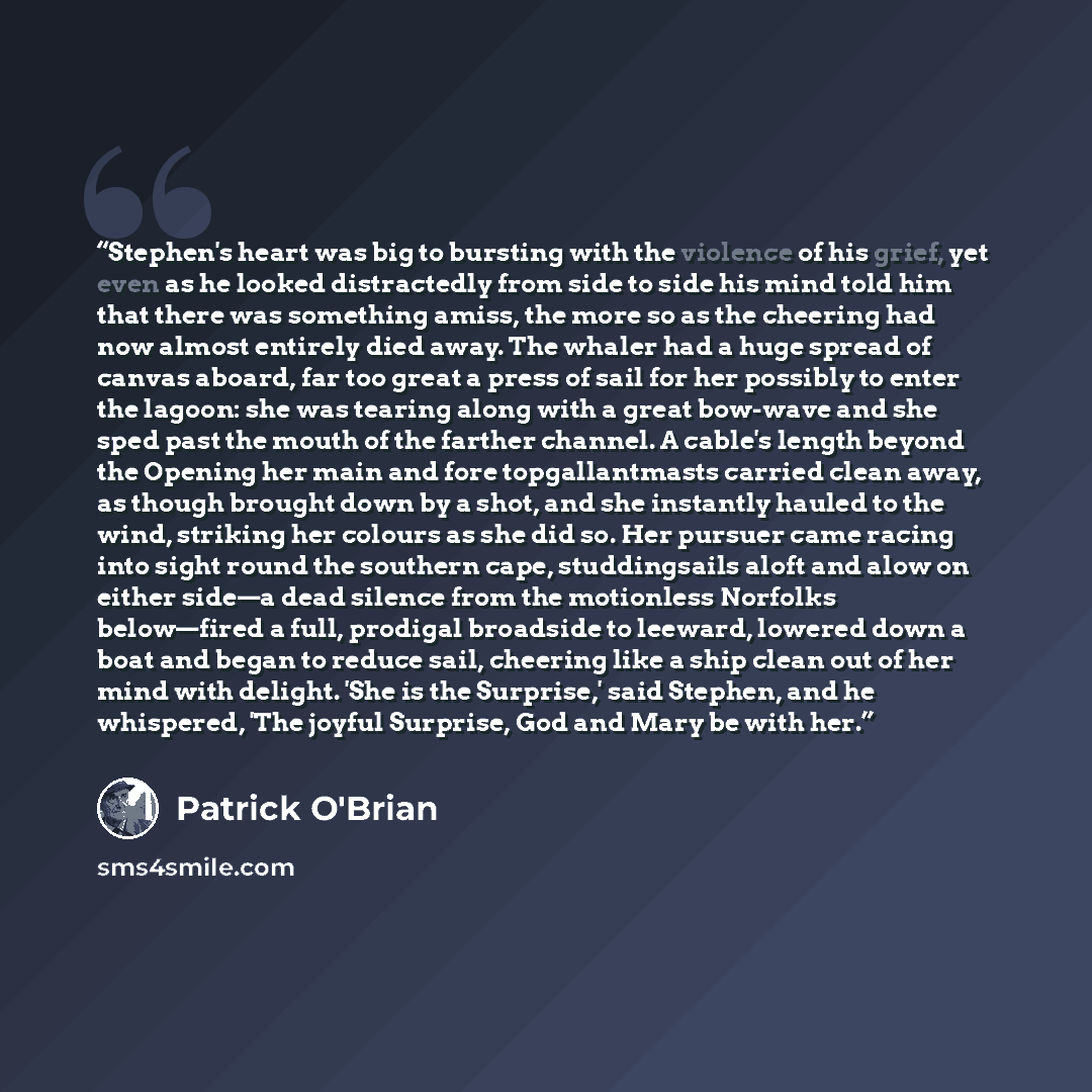 “Stephen's heart was big to bursting with the violence of his grief, yet even as he looked distractedly from side to side his mind told him that there was something amiss, the more so as the cheering had now almost entirely died away. The whaler had a huge spread of canvas aboard, far too great a…” quote by Patrick O'Brian