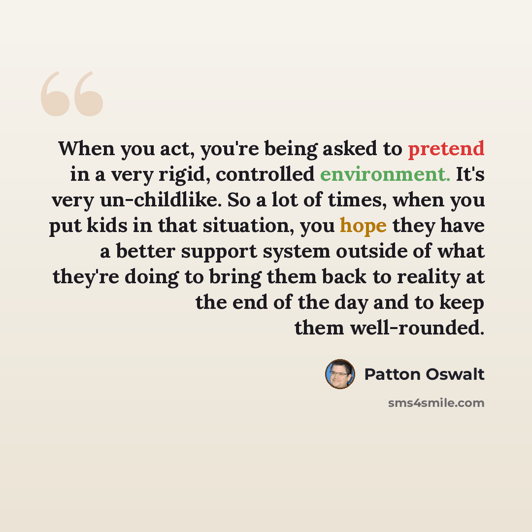 “When you act, you're being asked to pretend in a very rigid, controlled environment. It's very un-childlike. So a lot of times, when you put kids in that situation, you hope they have a better support system outside of what they're doing to bring them back to reality at the end of the day and to…” quote by Patton Oswalt
