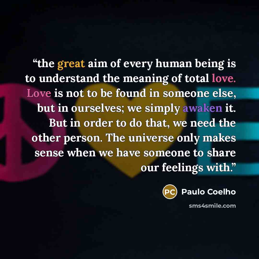 “the great aim of every human being is to understand the meaning of total love. Love is not to be found in someone else, but in ourselves; we simply awaken it. But in order to do that, we need the other person. The universe only makes sense when we have someone to share our feelings with.” quote by Paulo Coelho