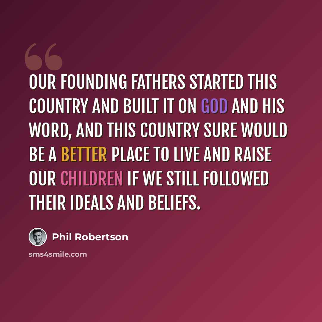 “Our founding fathers started this country and built it on God and His Word, and this country sure would be a better place to live and raise our children if we still followed their ideals and beliefs.” quote by Phil Robertson
