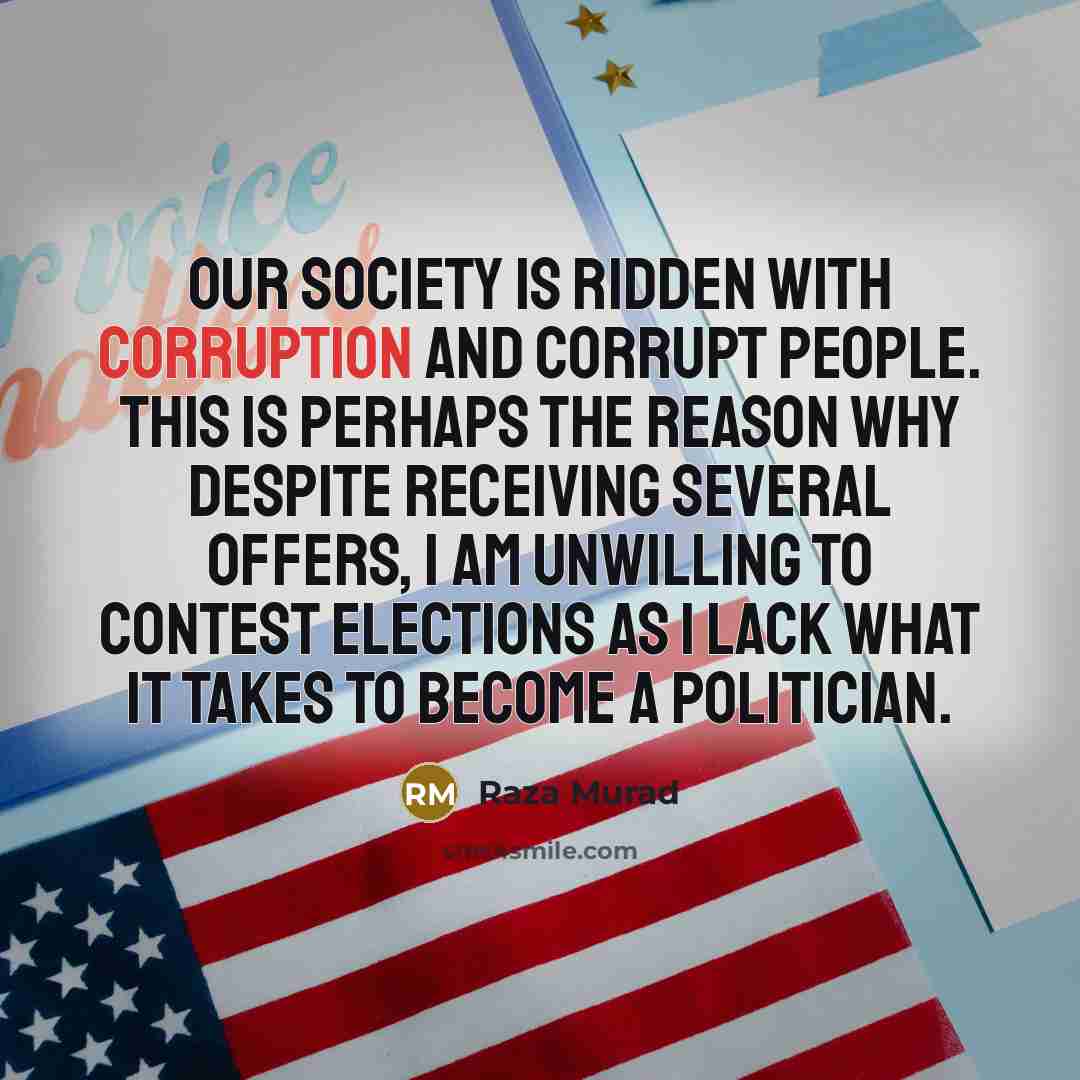 “Our society is ridden with corruption and corrupt people. This is perhaps the reason why despite receiving several offers, I am unwilling to contest elections as I lack what it takes to become a politician.” quote by Raza Murad