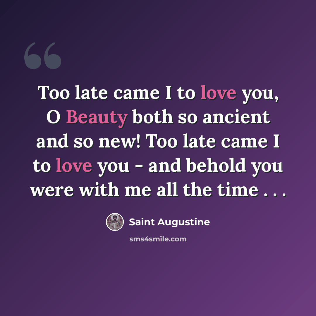 “Too late came I to love you, O Beauty both so ancient and so new! Too late came I to love you - and behold you were with me all the time . . .” quote by Saint Augustine