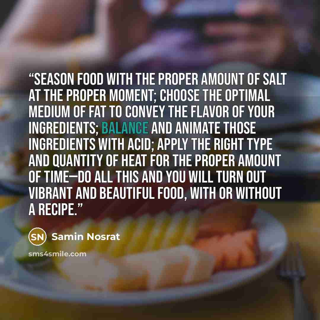 “Season food with the proper amount of salt at the proper moment; choose the optimal medium of fat to convey the flavor of your ingredients; balance and animate those ingredients with acid; apply the right type and quantity of heat for the proper amount of time—do all this and you will turn out…” quote by Samin Nosrat