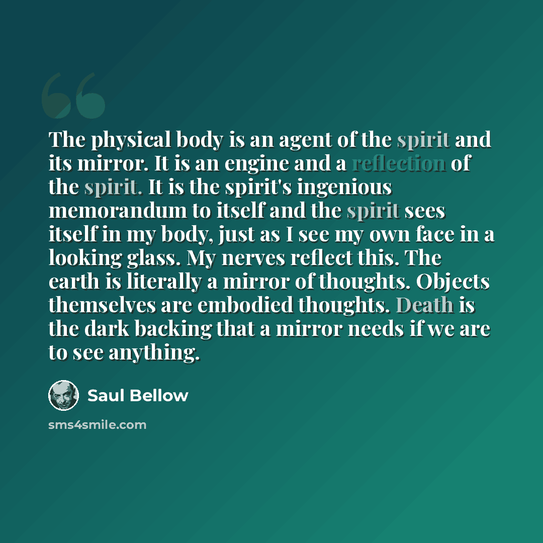 “The physical body is an agent of the spirit and its mirror. It is an engine and a reflection of the spirit. It is the spirit's ingenious memorandum to itself and the spirit sees itself in my body, just as I see my own face in a looking glass. My nerves reflect this. The earth is literally a mirror…” quote by Saul Bellow