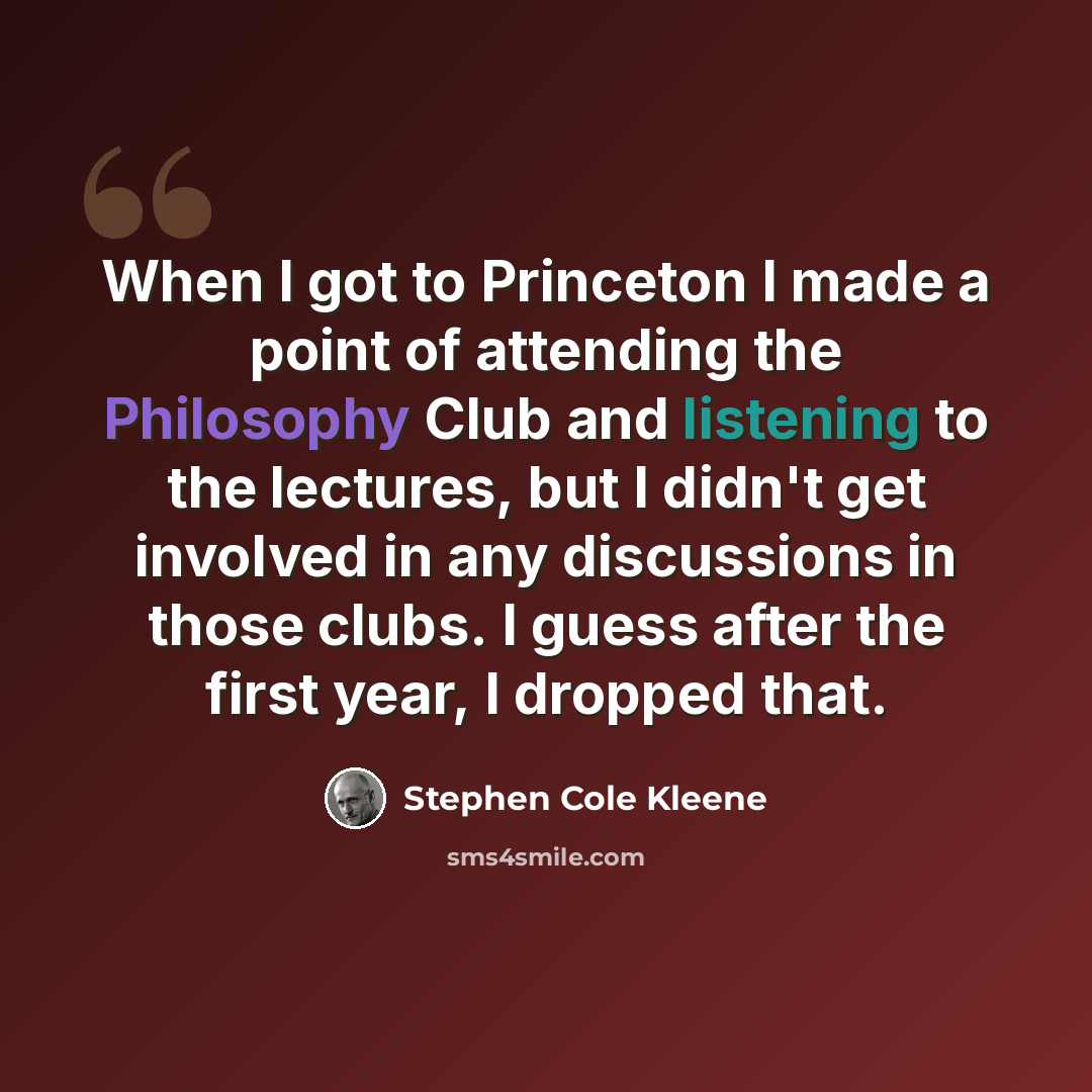 “When I got to Princeton I made a point of attending the Philosophy Club and listening to the lectures, but I didn't get involved in any discussions in those clubs. I guess after the first year, I dropped that.” quote by Stephen Cole Kleene