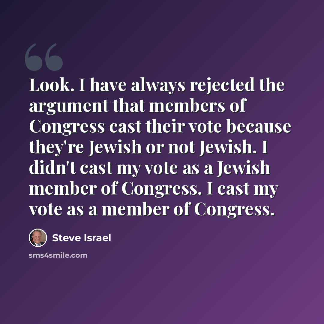 “Look. I have always rejected the argument that members of Congress cast their vote because they're Jewish or not Jewish. I didn't cast my vote as a Jewish member of Congress. I cast my vote as a member of Congress.” quote by Steve Israel