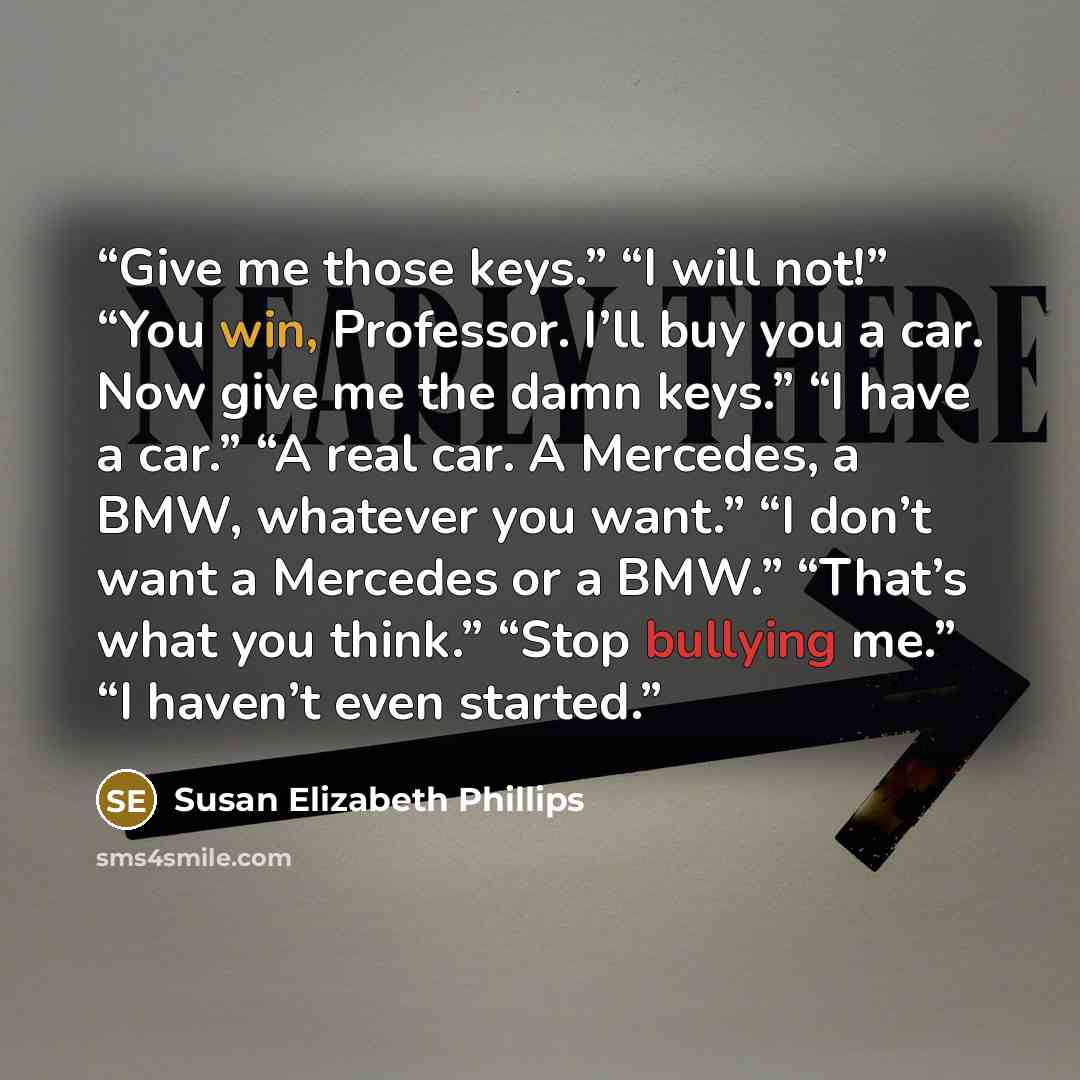 “Give me those keys.” “I will not!” “You win, Professor. I’ll buy you a car. Now give me the damn keys.” “I have a car.” “A real car. A Mercedes, a BMW, whatever you want.” “I don’t want a Mercedes or a BMW.” “That’s what you think.” “Stop bullying me.” “I haven’t even started.” quote by Susan Elizabeth Phillips