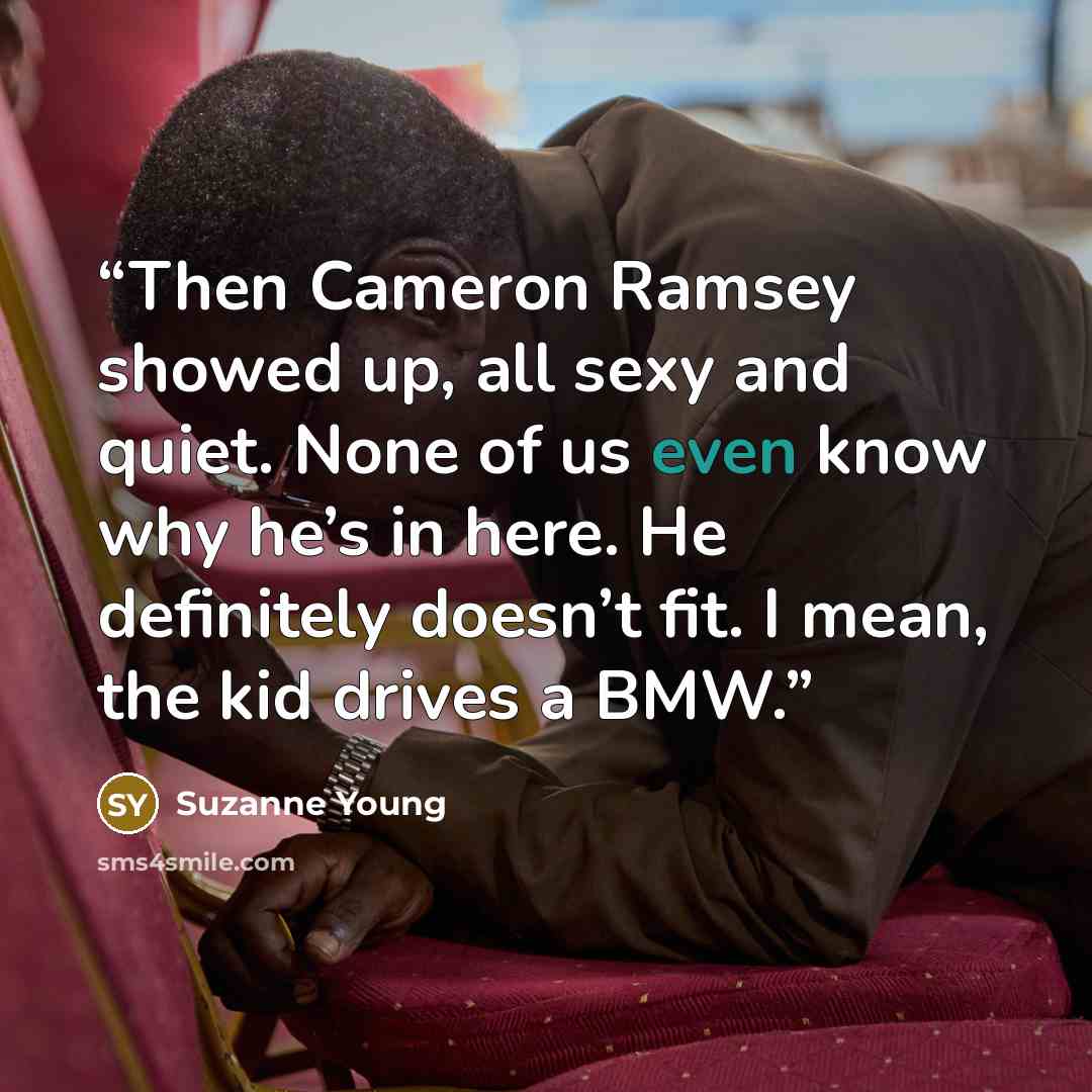 “Then Cameron Ramsey showed up, all sexy and quiet. None of us even know why he’s in here. He definitely doesn’t fit. I mean, the kid drives a BMW.” quote by Suzanne Young