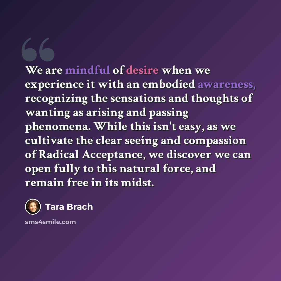 “We are mindful of desire when we experience it with an embodied awareness, recognizing the sensations and thoughts of wanting as arising and passing phenomena. While this isn't easy, as we cultivate the clear seeing and compassion of Radical Acceptance, we discover we can open fully to this…” quote by Tara Brach