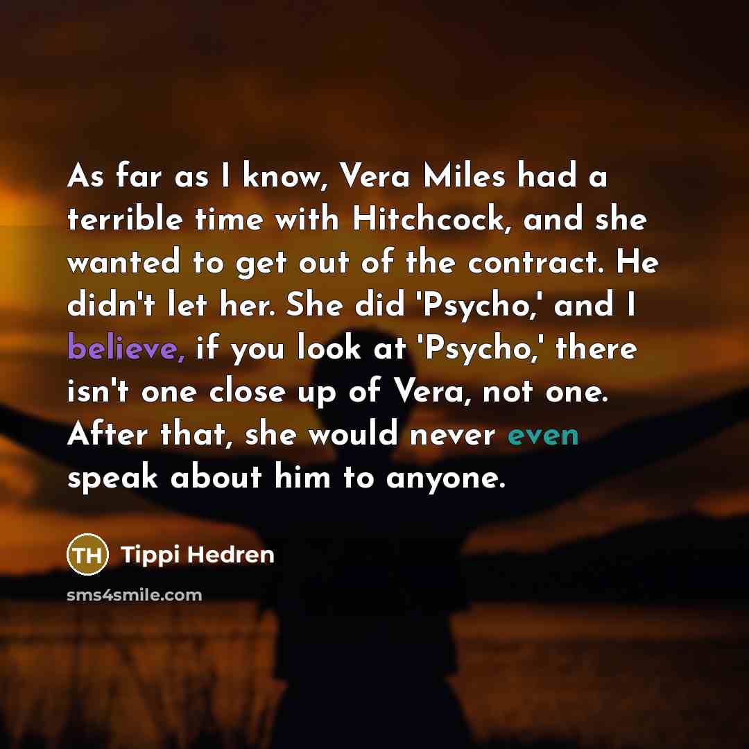 “As far as I know, Vera Miles had a terrible time with Hitchcock, and she wanted to get out of the contract. He didn't let her. She did 'Psycho,' and I believe, if you look at 'Psycho,' there isn't one close up of Vera, not one. After that, she would never even speak about him to anyone.” quote by Tippi Hedren