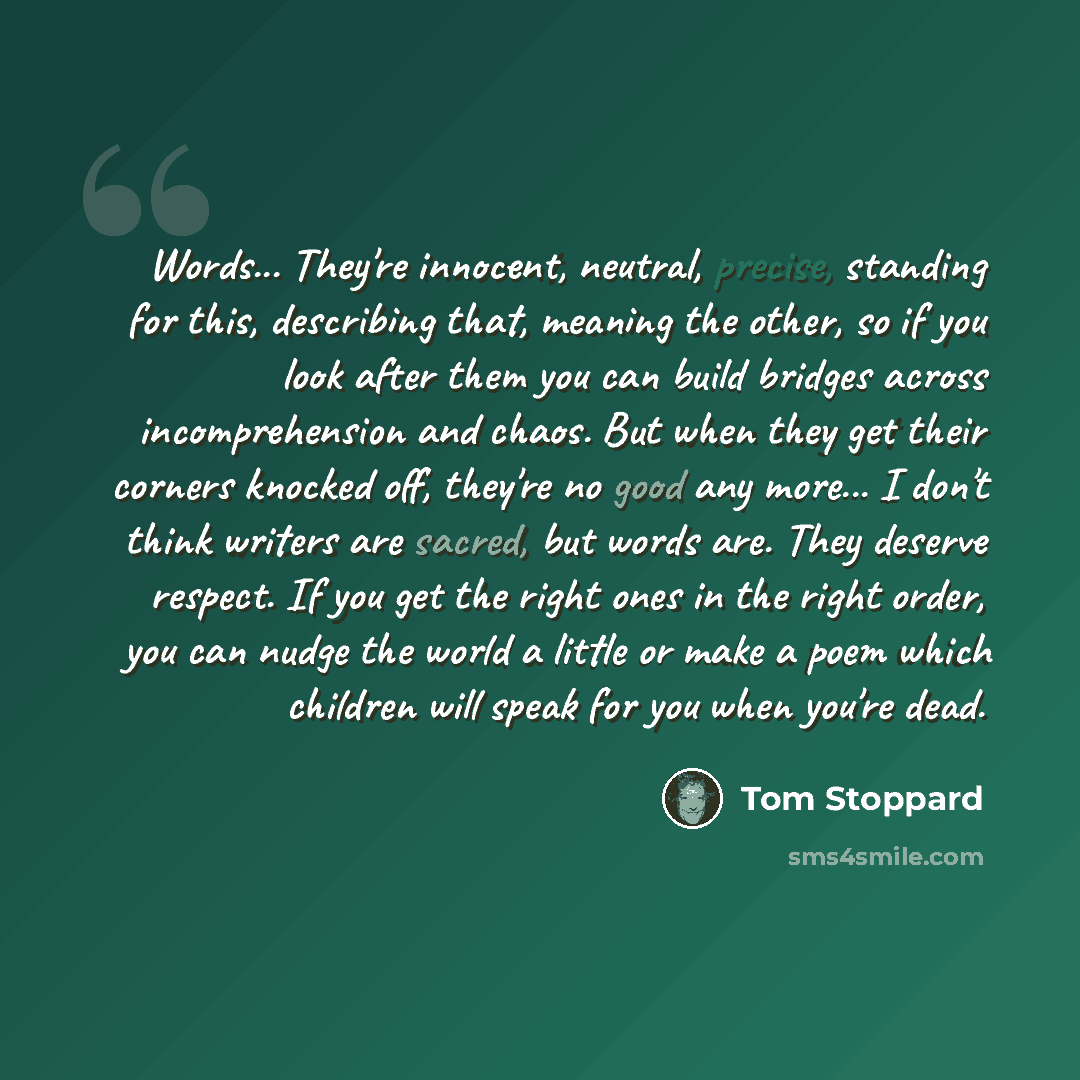 “Words... They're innocent, neutral, precise, standing for this, describing that, meaning the other, so if you look after them you can build bridges across incomprehension and chaos. But when they get their corners knocked off, they're no good any more... I don't think writers are sacred, but words…” quote by Tom Stoppard